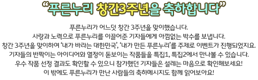 푸른누리가 어느덧 창간 3주년을 맞이했습니다. 
사랑과 노력으로 푸른누리를 이끌어준 1기, 2기, 3기 기자들에게 아낌없는 박수를 보냅니다.
창간 3주년을 맞이하여 ‘내가 바라는 대한민국’, ‘내가 만든 푸른누리’를 주제로 이벤트가 진행되었지요. 
기자들의 반짝이는 아이디어와 열정이 돋보이는 작품들을 특집1, 특집2에서 만나볼 수 있습니다.  
우수 작품 선정 결과도 확인할 수 있으니 참가했던 기자들은 설레는 맘으로 확인해보세요!
이 밖에도 푸른누리가 만난 사람들의 축하메시지도 함께 읽어보아요! 
모두 푸른누리 특집호와 함께 뜻 깊은 3주년을 맞이해보아요!
